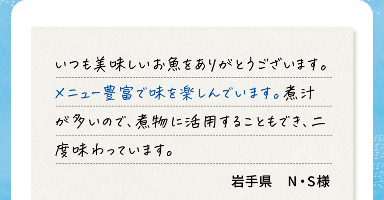 いつも美味しいお魚をありがとうございます。メニュー豊富で味を楽しんでいます。煮汁が多いので、煮物に活用することもでき、ニ度味わっています。 岩手県N・S様