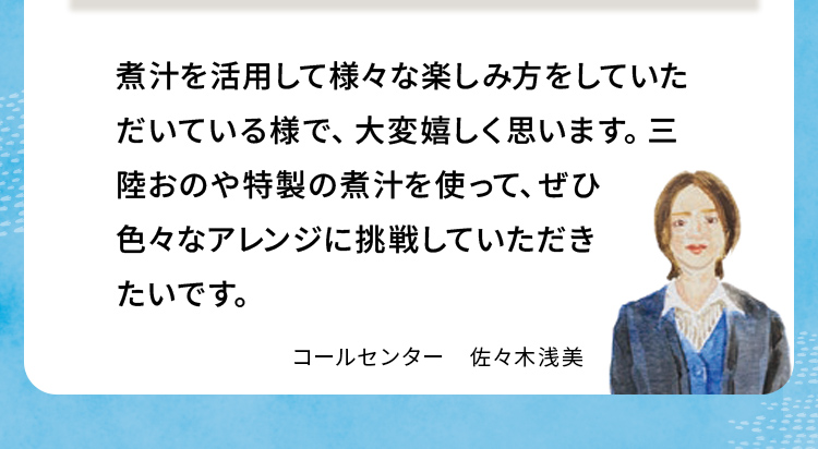 煮汁を活用して様々な楽しみ方をしていただいている様で、大変嬉しく思います。三陸おのや特製の煮汁を使って、ぜひ色々なアレンジに挑戦していただきたいです。 コールセンター佐々木浅美
