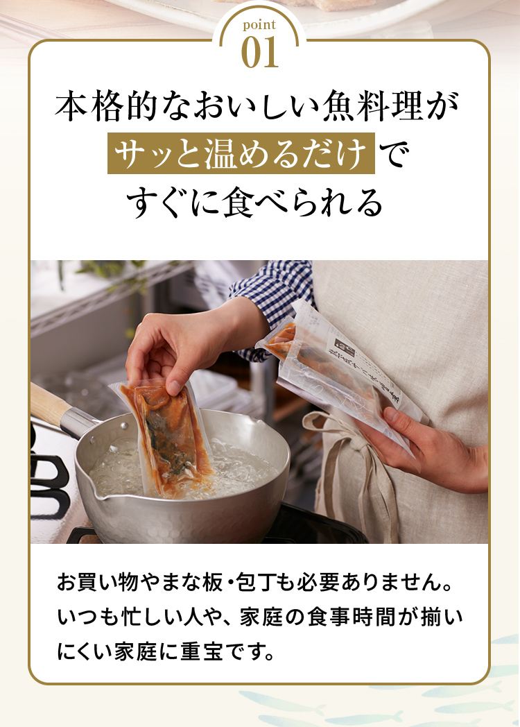 point01 「本格的なおいしい魚料理がサッと温めるだけですぐに食べられる」お買い物やまな板・包丁も必要ありません。いつも忙しい人や、家庭の食事時間が揃いにくい家庭に重宝です。
