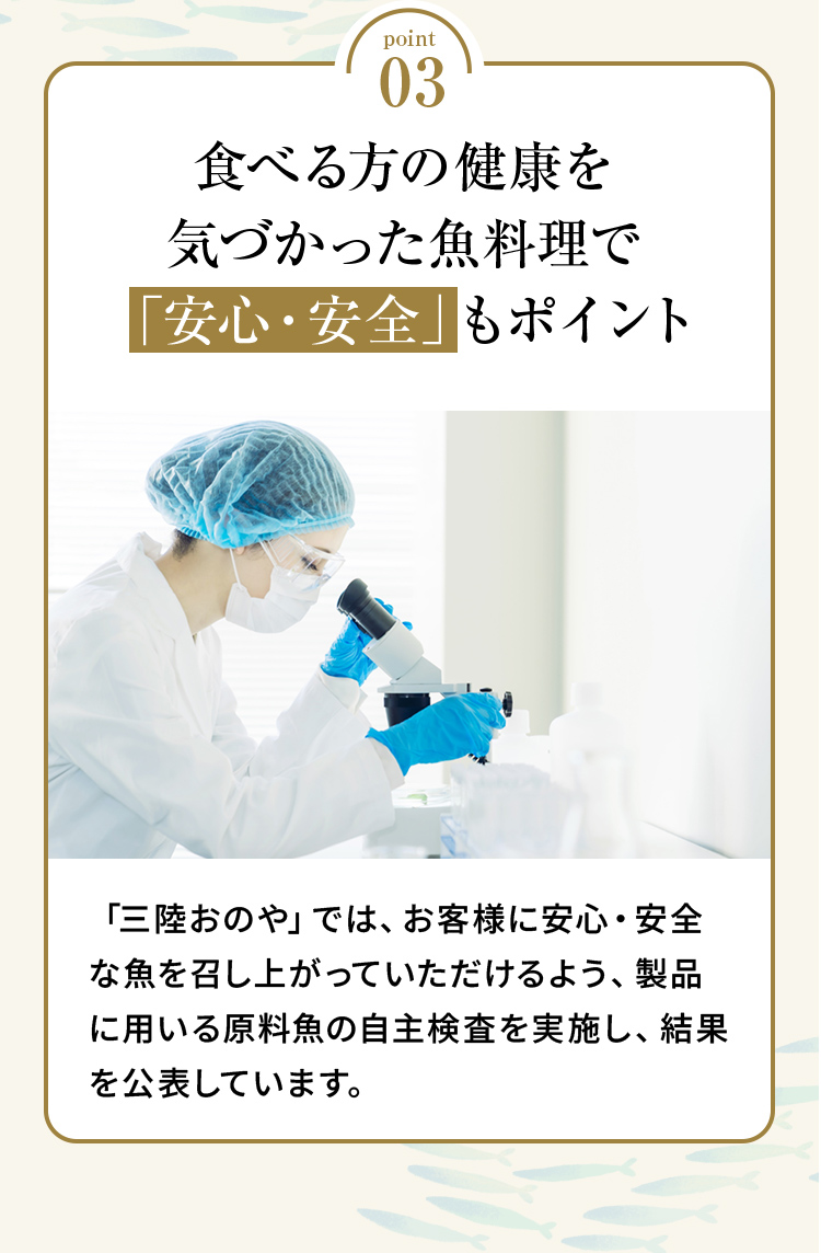 point03 「食べる方の健康を気づかった魚料理で「安心・安全」もポイント」「三陸おのや」では、お客様に安心・安全な魚を召し上がっていただけるよう、製品に用いる原料魚の自主検査を実施し、結果を公表しています。